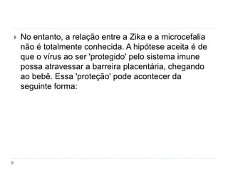  No entanto, a relação entre a Zika e a microcefalia
não é totalmente conhecida. A hipótese aceita é de
que o vírus ao ser 'protegido' pelo sistema imune
possa atravessar a barreira placentária, chegando
ao bebê. Essa 'proteção' pode acontecer da
seguinte forma:
 