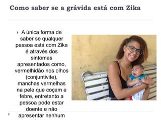 Como saber se a grávida está com Zika
 A única forma de
saber se qualquer
pessoa está com Zika
é através dos
sintomas
apresentados como,
vermelhidão nos olhos
(conjuntivite),
manchas vermelhas
na pele que coçam e
febre, entretanto a
pessoa pode estar
doente e não
apresentar nenhum
 
