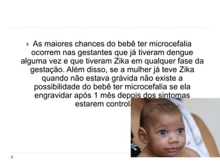  As maiores chances do bebê ter microcefalia
ocorrem nas gestantes que já tiveram dengue
alguma vez e que tiveram Zika em qualquer fase da
gestação. Além disso, se a mulher já teve Zika
quando não estava grávida não existe a
possibilidade do bebê ter microcefalia se ela
engravidar após 1 mês depois dos sintomas
estarem controlados.
 