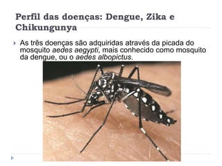 Perfil das doenças: Dengue, Zika e
Chikungunya
 As três doenças são adquiridas através da picada do
mosquito aedes aegypti, mais conhecido como mosquito
da dengue, ou o aedes albopictus.
 