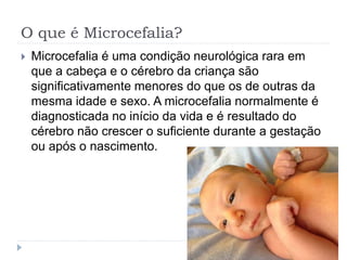 O que é Microcefalia?
 Microcefalia é uma condição neurológica rara em
que a cabeça e o cérebro da criança são
significativamente menores do que os de outras da
mesma idade e sexo. A microcefalia normalmente é
diagnosticada no início da vida e é resultado do
cérebro não crescer o suficiente durante a gestação
ou após o nascimento.
 