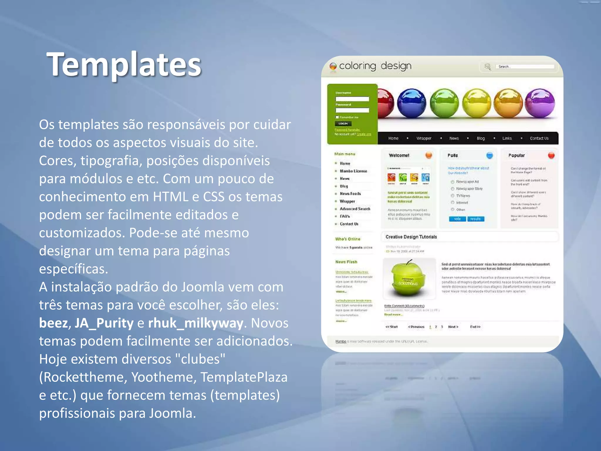Os templates são responsáveis por cuidar
de todos os aspectos visuais do site.
Cores, tipografia, posições disponíveis
para módulos e etc. Com um pouco de
conhecimento em HTML e CSS os temas
podem ser facilmente editados e
customizados. Pode-se até mesmo
designar um tema para páginas
específicas.
A instalação padrão do Joomla vem com
três temas para você escolher, são eles:
beez, JA_Purity e rhuk_milkyway. Novos
temas podem facilmente ser adicionados.
Hoje existem diversos "clubes"
(Rockettheme, Yootheme, TemplatePlaza
e etc.) que fornecem temas (templates)
profissionais para Joomla.
Templates
 