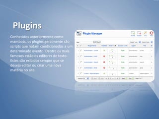 Conhecidos anteriormente como
mambots, os plugins geralmente são
scripts que rodam condicionados a um
determinado evento. Dentre os mais
famosos estão os editores de texto.
Estes são exibidos sempre que se
deseja editar ou criar uma nova
matéria no site.
Plugins
 