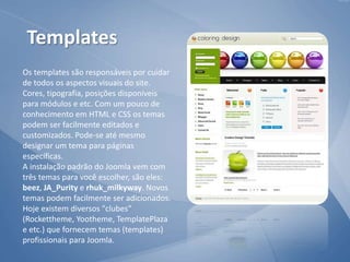 Os templates são responsáveis por cuidar
de todos os aspectos visuais do site.
Cores, tipografia, posições disponíveis
para módulos e etc. Com um pouco de
conhecimento em HTML e CSS os temas
podem ser facilmente editados e
customizados. Pode-se até mesmo
designar um tema para páginas
específicas.
A instalação padrão do Joomla vem com
três temas para você escolher, são eles:
beez, JA_Purity e rhuk_milkyway. Novos
temas podem facilmente ser adicionados.
Hoje existem diversos "clubes"
(Rockettheme, Yootheme, TemplatePlaza
e etc.) que fornecem temas (templates)
profissionais para Joomla.
Templates
 