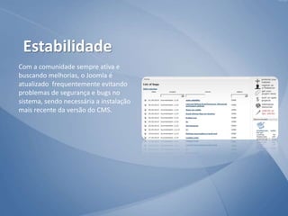 Com a comunidade sempre ativa e
buscando melhorias, o Joomla é
atualizado frequentemente evitando
problemas de segurança e bugs no
sistema, sendo necessária a instalação
mais recente da versão do CMS.
Estabilidade
 