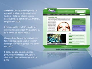 Joomla! é um Sistema de gestão de
conteúdos (Content Management
System - CMS) de código aberto
desenvolvido a partir do CMS Mambo,
lançado em 2005.
É desenvolvido em PHP e pode ser
executado no servidor Web Apache ou
IIS e banco de dados MySQL.
O nome Joomla vem do equivalente
fonético da palavra Swahili "Jumla”,
que significa “todos juntos” ou “como
um todo”.
E desde de seu lançamento sua
popularidade cresceu em 2.8% e
abocanha uma fatia do mercado de
8.8%.
Modelo de site desenvolvido em Joomla
 