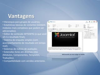 • Hierarquia para grupos de usuários;
• Estatísticas básicas de visitantes (existem
módulos mais complexos que podem ser
adicionados);
• Editor de conteúdo WYSIWYG (o que você
vê é o resultado final);
• Sistema de enquete simples (com
acompanhamento de resultado em tempo
real);
• Sistemas de índices de avaliação;
• Extensões livres em diversos sites
(Módulos, Componentes, Templates,
Traduções).
• Compatibilidade com versões anteriores.
Adicionando um novo artigo no Joomla
Vantagens
 