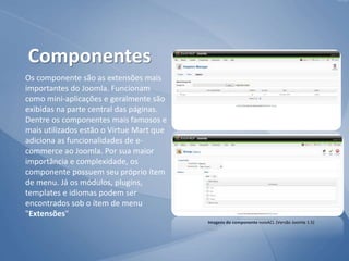 Os componente são as extensões mais
importantes do Joomla. Funcionam
como mini-aplicações e geralmente são
exibidas na parte central das páginas.
Dentre os componentes mais famosos e
mais utilizados estão o Virtue Mart que
adiciona as funcionalidades de e-
commerce ao Joomla. Por sua maior
importância e complexidade, os
componente possuem seu próprio ítem
de menu. Já os módulos, plugins,
templates e idiomas podem ser
encontrados sob o ítem de menu
"Extensões"
Componentes
Imagens do componente noixACL (Versão Joomla 1.5)
 