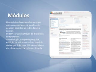 Os módulos são extensões menores
que os componentes e geralmente
ocupam posições ao redor da área
central.
Podem ser vistos através de diferentes
componentes.
Área de login, campo de pesquisa,
exibição de visitantes online, previsão
do tempo, links para últimas notícias e
etc, são exmplos de módulos Joomla.
Módulos
 