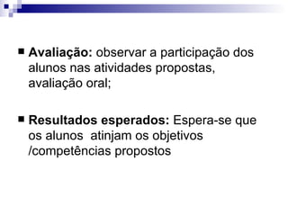 Avaliação:  observar a participação dos alunos nas atividades propostas, avaliação oral; Resultados esperados:  Espera-se que os alunos  atinjam os objetivos /competências propostos 