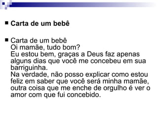 Carta de um bebê Carta de um bebê Oi mamãe, tudo bom? Eu estou bem, graças a Deus faz apenas alguns dias que você me concebeu em sua barriguinha. Na verdade, não posso explicar como estou feliz em saber que você será minha mamãe, outra coisa que me enche de orgulho é ver o amor com que fui concebido. 
