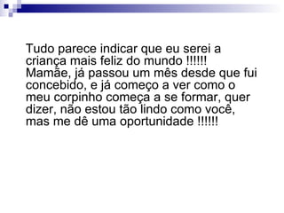 Tudo parece indicar que eu serei a criança mais feliz do mundo !!!!!! Mamãe, já passou um mês desde que fui concebido, e já começo a ver como o meu corpinho começa a se formar, quer dizer, não estou tão lindo como você, mas me dê uma oportunidade !!!!!! 