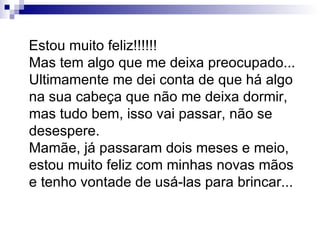 Estou muito feliz!!!!!! Mas tem algo que me deixa preocupado... Ultimamente me dei conta de que há algo na sua cabeça que não me deixa dormir, mas tudo bem, isso vai passar, não se desespere. Mamãe, já passaram dois meses e meio, estou muito feliz com minhas novas mãos e tenho vontade de usá-las para brincar... 