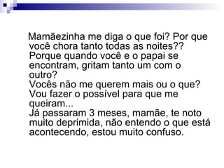 Mamãezinha me diga o que foi? Por que você chora tanto todas as noites?? Porque quando você e o papai se encontram, gritam tanto um com o outro? Vocês não me querem mais ou o que? Vou fazer o possível para que me queiram...  Já passaram 3 meses, mamãe, te noto muito deprimida, não entendo o que está acontecendo, estou muito confuso. 