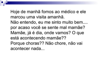 Hoje de manhã fomos ao médico e ele marcou uma visita amanhã. Não entendo, eu me sinto muito bem.... por acaso você se sente mal mamãe? Mamãe, já é dia, onde vamos? O que está acontecendo mamãe?? Porque choras?? Não chore, não vai acontecer nada... 