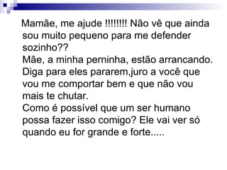 Mamãe, me ajude !!!!!!!! Não vê que ainda sou muito pequeno para me defender sozinho?? Mãe, a minha perninha, estão arrancando. Diga para eles pararem,juro a você que vou me comportar bem e que não vou mais te chutar. Como é possível que um ser humano possa fazer isso comigo? Ele vai ver só quando eu for grande e forte..... 