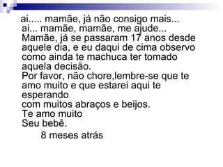ai..... mamãe, já não consigo mais... ai... mamãe, mamãe, me ajude...  Mamãe, já se passaram 17 anos desde aquele dia, e eu daqui de cima observo como ainda te machuca ter tomado aquela decisão.  Por favor, não chore,lembre-se que te amo muito e que estarei aqui te esperando com muitos abraços e beijos. Te amo muito Seu bebê. 8 meses atrás  