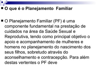 O que é o Planejamento  Familiar O Planejamento Familiar (PF) é uma componente fundamental na prestação de cuidados na área da Saúde Sexual e Reprodutiva, tendo como principal objetivo o apoio e acompanhamento de mulheres e homens no planejamento do nascimento dos seus filhos, sobretudo através do aconselhamento e contracepção. Para além destas vertentes o PF deve 