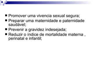 Promover uma vivencia sexual segura; Preparar uma maternidade e paternidade saudável; Prevenir a gravidez indesejada; Reduzir o índice de mortalidade materna , perinatal e infantil; 
