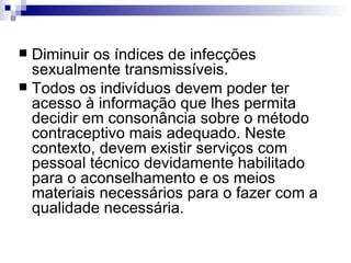 Diminuir os índices de infecções  sexualmente transmissíveis. Todos os indivíduos devem poder ter acesso à informação que lhes permita decidir em consonância sobre o método contraceptivo mais adequado. Neste contexto, devem existir serviços com pessoal técnico devidamente habilitado para o aconselhamento e os meios materiais necessários para o fazer com a qualidade necessária. 