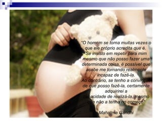 “ O homem se torna muitas vezes o que ele próprio acredita que é.  Se insisto em repetir para mim mesmo que não posso fazer uma determinada coisa, é possível que acabe me tornando realmente incapaz de fazê-la. Ao contrário, se tenho a convicção de que posso fazê-la, certamente adquirirei a capacidade de realizá-la, mesmo que não a tenha no começo” Mahatma Gandhi 