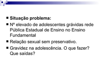 Situação problema:  Nº elevado de adolescentes grávidas rede Pública Estadual de Ensino no Ensino Fundamental Relação sexual sem preservativo.  Gravidez na adolescência. O que fazer? Que saídas? 