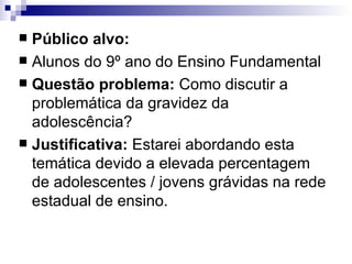 Público alvo: Alunos do 9º ano do Ensino Fundamental Questão problema:  Como discutir a problemática da gravidez da adolescência? Justificativa:  Estarei abordando esta temática devido a elevada percentagem de adolescentes / jovens grávidas na rede estadual de ensino. 