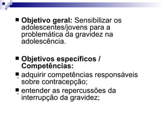 Objetivo geral:  Sensibilizar os adolescentes/jovens para a problemática da gravidez na adolescência. Objetivos específicos / Competências: adquirir competências responsáveis sobre contracepção; entender as repercussões da interrupção da gravidez; 