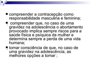 compreender a contracepção como responsabilidade masculina e feminina;  compreender que, no caso de uma gravidez na adolescência o abortamento provocado implica sempre riscos para a saúde física e psíquica da mulher e determina sempre a perda de uma vida humana; tomar consciência de que, no caso de uma gravidez na adolescência, as melhores opções a tomar ; 