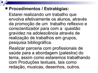Procedimentos / Estratégias: Estarei realizando um trabalho que envolva efetivamente os alunos, através da promoção de um  trabalho reflexivo e conscientizador para com a  questão gravidez na adolescência através de realização de trabalhos em grupos, pesquisa bibliográfica. Realizar parceria com profissionais de saúde para a abordagem (palestra) do tema, assim como estaremos trabalhando com Produções textuais, tais como redação, musicas, desenhos, outros. 