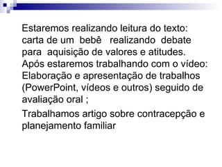 Estaremos realizando leitura do texto: carta de um  bebê  realizando  debate para  aquisição de valores e atitudes. Após estaremos trabalhando com o vídeo: Elaboração e apresentação de trabalhos (PowerPoint, vídeos e outros) seguido de avaliação oral ; Trabalhamos artigo sobre contracepção e planejamento familiar 
