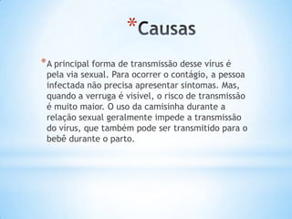 *
*A principal forma de transmissão desse vírus é
pela via sexual. Para ocorrer o contágio, a pessoa
infectada não precisa apresentar sintomas. Mas,
quando a verruga é visível, o risco de transmissão
é muito maior. O uso da camisinha durante a
relação sexual geralmente impede a transmissão
do vírus, que também pode ser transmitido para o
bebê durante o parto.
 