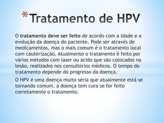 O tratamento deve ser feito de acordo com a idade e a
evolução da doença do paciente. Pode ser através de
medicamentos, mas o mais comum é o tratamento local
com cauterização. Atualmente o tratamento é feito por
vários métodos com laser ou ácido que são colocados na
lesão, realizados nos consultórios médicos. O tempo do
tratamento depende do progresso da doença.
O HPV é uma doença muito séria que atualmente está se
tornando comum, a doença tem cura se for feito
corretamente o tratamento.
*
 