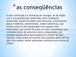 A mais conhecida é a formação de verrugas. As da região
oral e ano-genital são conhecidas como condiloma
acuminado, porém há lesões mais discretas, clinicamente
pouco evidentes, denominadas, lesões subclínicas, que
muitas vezes só são visualizadas com exames mais
minuciosos, com auxílio de lupas ou outro instrumento que
contenha lentes de aumento como o colposcópio, por
exemplo (usado pelos ginecologistas no exame do colo
uterino). Estas lesões se tiverem sido causadas pelos HPV de
alto risco podem conter alterações celulares precursoras do
câncer.
*
 