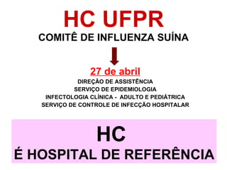 HC UFPR COMITÊ DE INFLUENZA SUÍNA 27 de abril DIREÇÃO DE ASSISTÊNCIA SERVIÇO DE EPIDEMIOLOGIA INFECTOLOGIA CLÍNICA -  ADULTO E PEDIÁTRICA SERVIÇO DE CONTROLE DE INFECÇÃO HOSPITALAR HC  É HOSPITAL DE REFERÊNCIA 