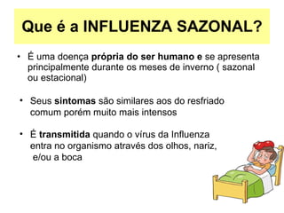 Que é a INFLUENZA SAZONAL? É uma doença  própria do ser humano e  se apresenta principalmente durante os meses de inverno ( sazonal ou estacional)‏ É  transmitida  quando o vírus da Influenza entra no organismo através dos olhos, nariz,  e/ou a boca Seus  sintomas  são similares aos do resfriado comum porém muito mais intensos 