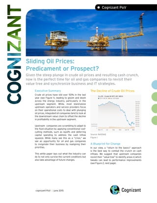 Sliding Oil Prices:
Predicament or Prospect?
Given the steep plunge in crude oil prices and resulting cash crunch,
now is the perfect time for oil and gas companies to revisit their
value tree and synchronize business and IT strategies.
Executive Summary The Decline of Crude Oil Prices
Crude oil prices have slid over 50% in the last
year (see Figure 1), leading to gloom and doom
across the energy industry, particularly in the
upstream segment. While, most stand-alone
upstream operators and service providers focus
on their operational costs to deal with plunging
oil prices, integrated oil companies tend to look at
the downstream value chain to offset the decline
in profitability in the upstream segment.
Upstream companies are scrambling to adapt to
the fluid situation by applying conventional cost-
cutting methods, such as layoffs and deferring
capital spending to address the cash inflow Source: NASDAQ
squeeze. While many see this as a “crisis,” we Figure 1
see an opportunity for oil and gas companies
to invigorate their business by realigning their A Blueprint for Change
priorities. In our view, a “return to the basics” approach
is the best way to combat the crunch on cash
This white paper lays out what the industry can inflows. We suggest that upstream companies
do to not only survive the current conditions but revisit their “value tree” to identify areas in which
also take advantage of future changes. tweaks can lead to performance improvements
(see Figure 2, next page).
cognizant PoV | june 2015
• Cognizant PoV
 