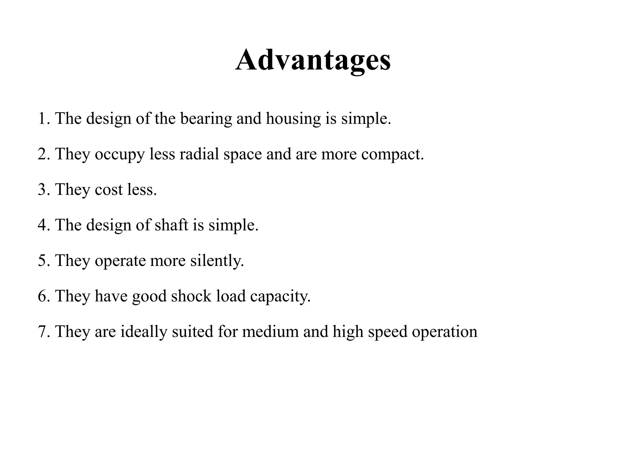 Advantages
1. The design of the bearing and housing is simple.
2. They occupy less radial space and are more compact.
3. They cost less.
4. The design of shaft is simple.
5. They operate more silently.
6. They have good shock load capacity.
7. They are ideally suited for medium and high speed operation
 