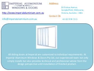 Address
26 Onslow Avenue,
Campbellfield, Melbourne,
http://www.imperialaluminium.com.au Victoria, Australia – 3061
Contact On
info@imperialaluminium.com.au +61 03 9749 7115
All sliding doors at Imperial are customized to individual requirements. At
Imperial Aluminium Windows & Doors Pty Ltd, our experienced team not only
simply installs but also provides technical and professional advice from the
design perspective until installation of finished product.
 