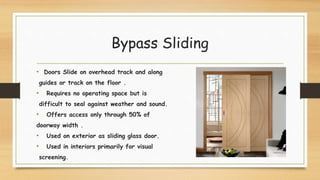 Bypass Sliding
• Doors Slide on overhead track and along
guides or track on the floor .
• Requires no operating space but is
difficult to seal against weather and sound.
• Offers access only through 50% of
doorway width .
• Used on exterior as sliding glass door.
• Used in interiors primarily for visual
screening.
 