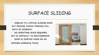 SURFACE SLIDING
• SIMILAR TO A BYPASS SLIDING DOOR
BUT PROVIDE ACCESS THROUGH FULL
WITH OF DOORWAY.
• NO OPERATING SPACE REQUIRED
BUT IS DIFFICULT TO WEATHERPROOF.
• DOOR IS SURFACE-HUNG ON AN
EXPOSED OVERHEAD TRACK.
 
