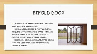 BIFOLD DOOR
• HINGED DOOR PANELS FOLD FLAT AGAINST
ONE ANOTHER WHEN OPENED .
• BIFOLD DOORS DIVIDE INTO TWO PARTS ,
REQUIRE LITTLE OPERATING SPACE , AND ARE
USED PRIMARILY AS A VISUAL SCREEN TO
ENCLOSE CLOSET AND STORAGE SPACES.
• ACCORDION DOORS ARE MULTILEAFED DOORS
THAT ARE USED PRIMARILY TO SUBDIVIDE
INTERIOR SPACES .
 