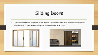 Sliding Doors
• A SLIDING DOOR IS A TYPE OF DOOR WHICH OPENS HORIZONTALLY BY SLIDING,WHEREBY
THE DOOR IS EITHER MOUNTED ON OR SUSPENDED FROM A TRACK.
 
