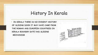 History In Kerala
• IN KERALA THERE IS NO EVIDENT HISTORY
OF SLIDING DOOR IT MAY HAVE CAME FROM
THE ROMAN AND EUROPEIN COUNTRIES IN
KERALA BOUNDRY GATE HAD SLIDING
MECHANISM
 