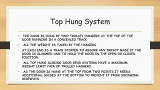 Top Hung System
• THE DOOR IS HUNG BY TWO TROLLEY HANGERS AT THE TOP OF THE
DOOR RUNNING IN A CONCEALED TRACK
• ALL THE WEIGHT IS TAKEN BY THE HANGERS
• AT EACH END IS A TRACK STOPPER TO ABSORB ANY IMPACT MADE IF THE
DOOR IS SLAMMED AND TO HOLD THE DOOR IN THE OPEN OR CLOSED
POSITION.
• ALL TOP HUNG SLIDING DOOR GEAR SYSTEMS HAVE A MAXIMUM
WEIGHT LIMIT PAIR OF TROLLEY HANGERS
• AS THE DOOR IS HUNG AT THE TOP FROM TWO POINTS,IT NEEDS
ADDITIONAL GUIDES AT THE BOTTOM TO PREVENT IT FROM SWINGING
SIDEWAYS.
 
