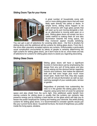 Sliding Doors Tips for your Home

                                          A great number of households come with
                                          one or more sliding glass doors that will most
                                          likely open directly into patios or decks. In
                                          simple terms, sliding doors happen to be
                                          outer entrances with huge glass panels that
                                          will open up by just moving alongside a trail,
                                          as an alternative to moving wide open on a
                                          joint. Sliding glass doors not simply can be a
                                          viable method to making fresh air and also
                                          illumination towards the living space, but
                                          they moreover appear visually satisfying.
You can get a pair of selections for covering slide doors - the first is shutters for
sliding doors and the additional will be curtains for sliding glass doors. From the 2,
the more often popularly accepted options are curtains. Unfortunately a particularly
usual complication encountered by plenty of people is certainly determining the
right curtains for sliding glass doors, yet it don't have to be so, since there are lots
of selections for curtains for sliding glass doors to assist you regarding decorating.

Sliding Glass Doors
                                      Sliding glass doors will have a significant
                                      function in home decor just by emphasizing the
                                      design from any sort of living space and also
                                      just by wiping out the obvious barrier regarding
                                      indoors and outdoors, that makes the bedroom
                                      look and feel even larger plus much more
                                      broad open. Aside from that, they also supply
                                      you with all natural illumination as well as eye-
                                      catching eyesight of your outside patio, terrace
                                      or garden.

                                       Regardless of precisely how outstanding the
                                       view is in the garden the sliding glass door, it
                                       requires using some form of cover for personal
space and also shield from the sun's light. One additional useful benefit from
owning curtains for sliding doors is usually that the curtains can certainly help
preserve energy just by building a heat barrier on the glass which will help you to
lessen the power employed for cooling and heating your domicile. But while picking
curtains for sliding glass doors, it is recommended to consider specific issues just
like your current home decor, household furniture, the level of brightness you prefer
inside the living space, etcetera.
 