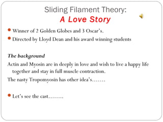 Sliding Filament Theory:
A Love Story
Winner of 2 Golden Globes and 3 Oscar’s.
Directed by Lloyd Dean and his award winning students

The background
Actin and Myosin are in deeply in love and wish to live a happy life
together and stay in full muscle contraction.
The nasty Tropomyosin has other idea’s…….
Let’s see the cast……..

 