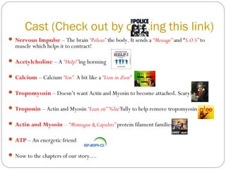 Cast (Check out by clicking this link)
 Nervous Impulse – The brain “Polices” the body. It sends a “Message” and “S.O.S” to

muscle which helps it to contract!

 Acetylcholine – A “Help!”ing horming
 Calcium – Calcium “Ion”. A bit like a “Lion in Zion”
 Tropomyosin – Doesn’t want Actin and Myosin to become attached. Scary!
 Troponin – Actin and Myosin “Lean on” “Glee”fully to help remove tropomyosin
 Actin and Myosin – “Montague & Capulets” protein filament families
 ATP – An energetic friend
 Now to the chapters of our story....

 