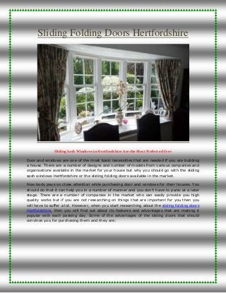 Sliding Folding Doors Hertfordshire
Sliding Sash Windows in Hertfordshire Are the Most Preferred Ever
Door and windows are one of the most basic necessities that are needed if you are building
a house. There are a number of designs and number of models from various companies and
organisations available in the market for your house but why you should go with the sliding
sash windows Hertfordshire or the sliding folding doors available in the market.
Now body pays so close attention while purchasing door and windows for their houses. You
should do that it can help you in a number of manner and you don’t have to panic at a later
stage. There are a number of companies in the market who can easily provide you high
quality works but if you are not researching on things that are important for you then you
will have to suffer a lot. However, when you start researching about the sliding folding doors
Hertfordshire, then you will find out about its features and advantages that are making it
popular with each passing day. Some of the advantages of the sliding doors that should
convince you for purchasing them and they are:
 
