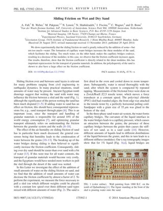 Sliding Friction on Wet and Dry Sand
A. Fall,1
B. Weber,1
M. Pakpour,1,2
N. Lenoir,3
N. Shahidzadeh,1
J. Fiscina,4,5
C. Wagner,4
and D. Bonn1
1
Van der Waals-Zeeman Institute, IoP, University of Amsterdam, Science Park 904, 1098XH Amsterdam, Netherlands
2
Institute for Advanced Studies in Basic Sciences, P.O. Box 45195-1159 Zanjan, Iran
3
Material Imaging, UR Navier, 77420 Champs-sur-Marne, France
4
Experimental Physics, Saarland University, D-66123 Saarbrücken, Germany
5
Gravitation Group, TATA Institute of Fundamental Research, 1 Homi Bhabha Road, 400005 Mumbai, India
(Received 28 August 2013; revised manuscript received 13 November 2013; published 29 April 2014)
We show experimentally that the sliding friction on sand is greatly reduced by the addition of some—but
not too much—water. The formation of capillary water bridges increases the shear modulus of the sand,
which facilitates the sliding. Too much water, on the other hand, makes the capillary bridges coalesce,
resulting in a decrease of the modulus; in this case, we observe that the friction coefficient increases again.
Our results, therefore, show that the friction coefficient is directly related to the shear modulus; this has
important repercussions for the transport of granular materials. In addition, the polydispersity of the sand is
shown to also have a large effect on the friction coefficient.
DOI: 10.1103/PhysRevLett.112.175502 PACS numbers: 81.40.Pq, 45.70.−n
Sliding friction over and between sand layers is relevant
for many problems ranging from civil engineering to
earthquake dynamics. In many practical situations, small
amounts of water may be present. Ancient Egyptian tomb
drawings suggest that wetting the sand with water may
influence the friction between a sled and the sand (Fig. 1),
although the significance of the person wetting the sand has
been much disputed [1–5]. If adding water to sand has an
effect on friction, this should have consequential repercus-
sions for, e.g., sand transport through pipes [6]. This is an
important issue, since the transport and handling of
granular materials is responsible for around 10% of the
world energy consumption [7], and optimizing granular
transport ultimately relies on understanding the friction
between the granular system and the walls [8–10].
The effect of the air humidity on sliding friction of sand
has in particular been much discussed, the general con-
sensus being that humidity leads to the condensation of
water between the grains [10–13]. The breaking up of the
water bridges during sliding is then believed to signifi-
cantly increase the friction coefficient. Consequently, slid-
ing over dry sand should be easier than over sand with a bit
of water [13]. If this were true for all water contents, the
transport of granular materials would become very costly,
and the Egyptians would have needed more workers to pull
the sled through the desert if the sand was wetted.
In this Letter we investigate the effect of the addition of
small amounts of water on the sliding friction on sand, and
we find that the addition of small amounts of water can
decrease the friction coefficient by almost a factor of 2. To
perform the experiment, we measure the force necessary to
pull a sled (on which different weights could be placed)
with a constant low speed over three different sand types
mixed with different amounts of water (Fig. 2). The sand is
first dried in the oven and cooled down to room temper-
ature. Subsequently, water is mixed thoroughly with the
sand, after which the system is compacted by repeated
tapping. Measurements of the frictional force were done on
a Zwick/Roell Z2.5 tensile tester, which moves a force
transducer at a constant speed. The polyvinyl chloride
(PVC) sled had rounded edges; the front edge was attached
to the tensile tester by a perfectly horizontal pulling cord.
Sandpaper with a grain size of 35 μm was glued to the
bottom of the sled.
In the three-phase sand-water-air system, the water forms
capillary bridges. The curvature of the liquid interface in
the water bridges leads to a capillary pressure, which causes
an attraction between the grains; the presence of these
capillary bridges between the grains then causes the stiff-
ness of wet sand, as in a sand castle [14]. However,
different amounts of liquids lead to different distributions
of the liquid between the grains, and this in turn leads to a
different stiffness (modulus). Our x-ray tomography images
show that for 1% liquid [Fig. 3(a)], liquid bridges are
FIG. 1 (color online). Wall painting from 1880 B.C. on the
tomb of Djehutihotep [1]. The figure standing at the front of the
sled is pouring water onto the sand.
PRL 112, 175502 (2014) P H Y S I C A L R E V I E W L E T T E R S
week ending
2 MAY 2014
0031-9007=14=112(17)=175502(4) 175502-1 © 2014 American Physical Society
 